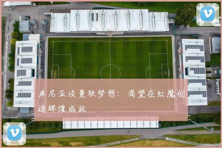 库尼亚谈曼联梦想：渴望在红魔创造辉煌成就
