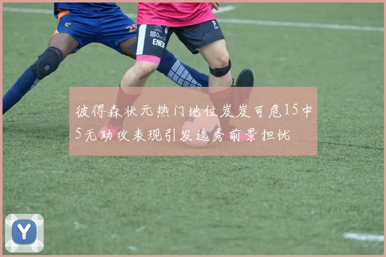 彼得森状元热门地位岌岌可危15中5无助攻表现引发选秀前景担忧