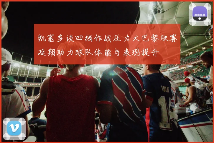 凯塞多谈四线作战压力大巴黎联赛延期助力球队体能与表现提升