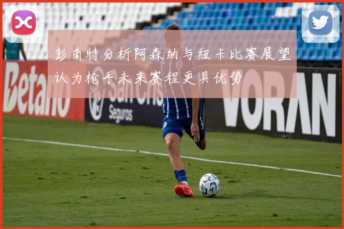 彭南特分析阿森纳与纽卡比赛展望认为枪手未来赛程更具优势