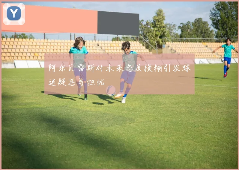 阿尔瓦雷斯对未来态度模糊引发球迷疑惑与担忧