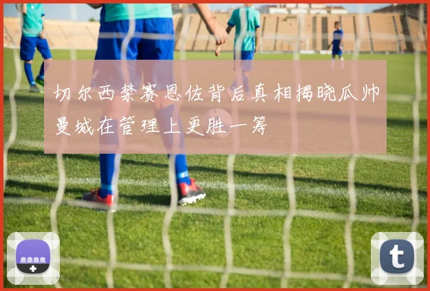 切尔西禁赛恩佐背后真相揭晓瓜帅曼城在管理上更胜一筹