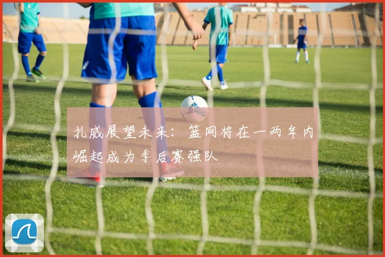 扎威展望未来：篮网将在一两年内崛起成为季后赛强队